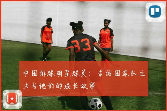 中国排球明星球员:专访国家队主力与他们的成长故事