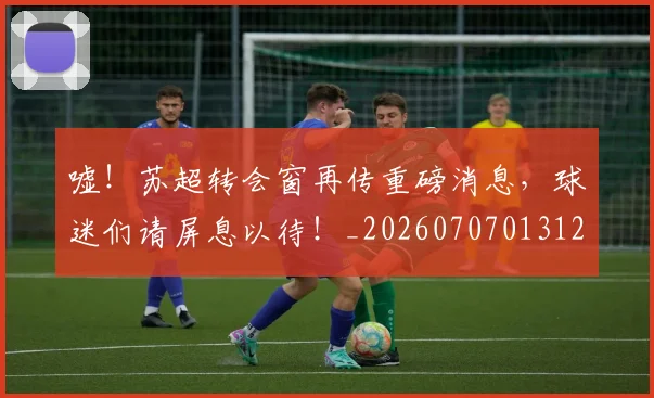 嘘！苏超转会窗再传重磅消息，球迷们请屏息以待！_20260707013120