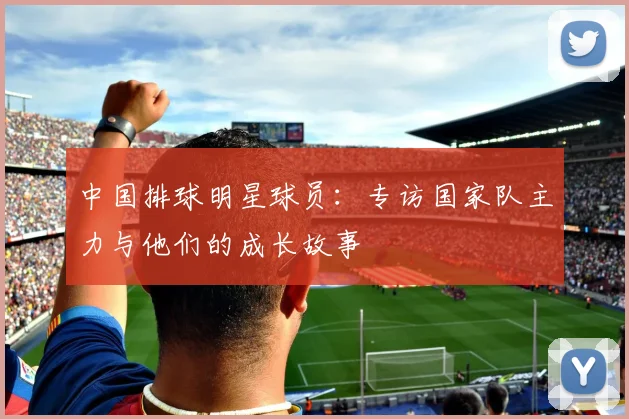 中国排球明星球员：专访国家队主力与他们的成长故事