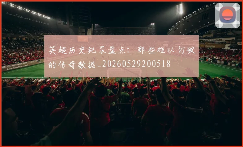 英超历史纪录盘点：那些难以打破的传奇数据_20260529200518