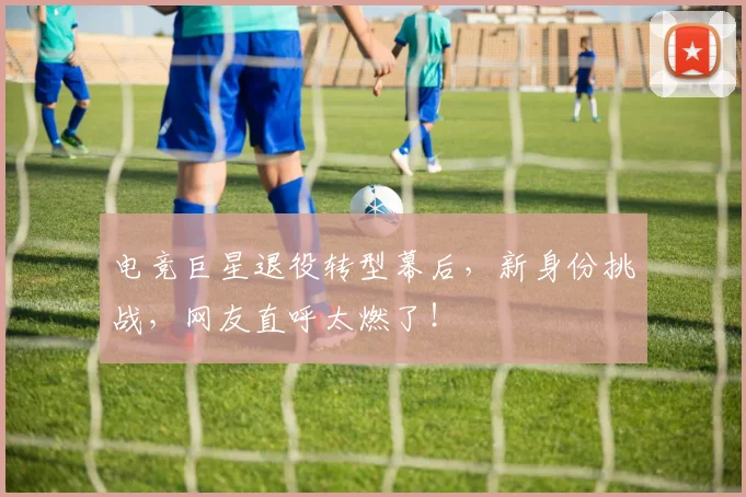 电竞巨星退役转型幕后，新身份挑战，网友直呼太燃了！