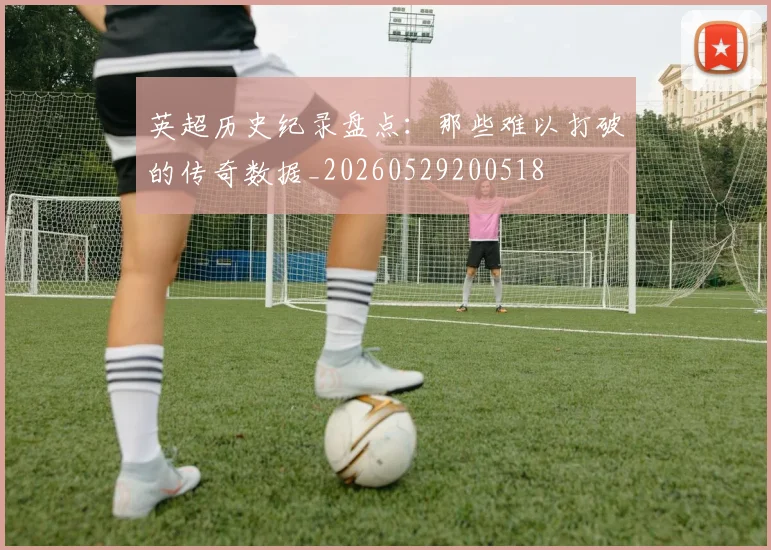 英超历史纪录盘点：那些难以打破的传奇数据_20260529200518