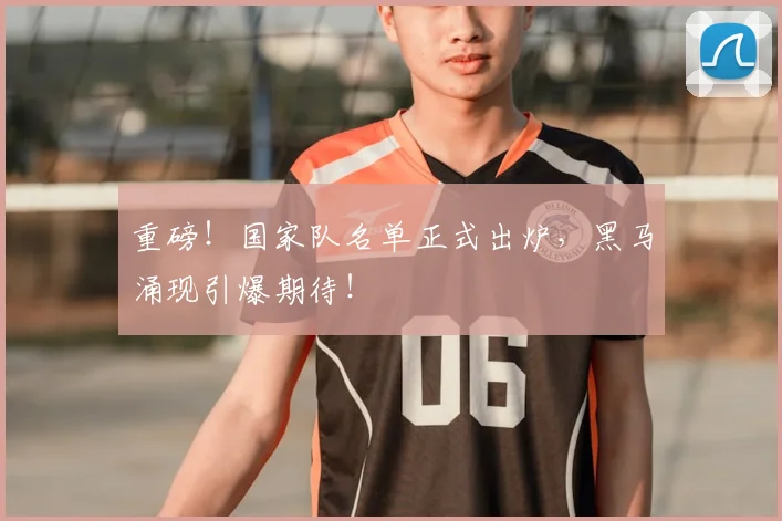 重磅！国家队名单正式出炉，黑马涌现引爆期待！