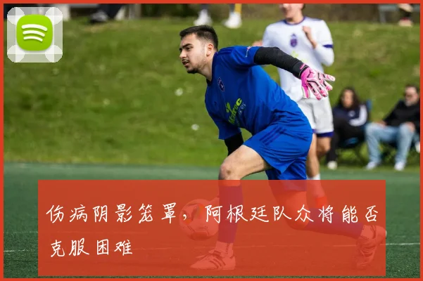伤病阴影笼罩，阿根廷队众将能否克服困难