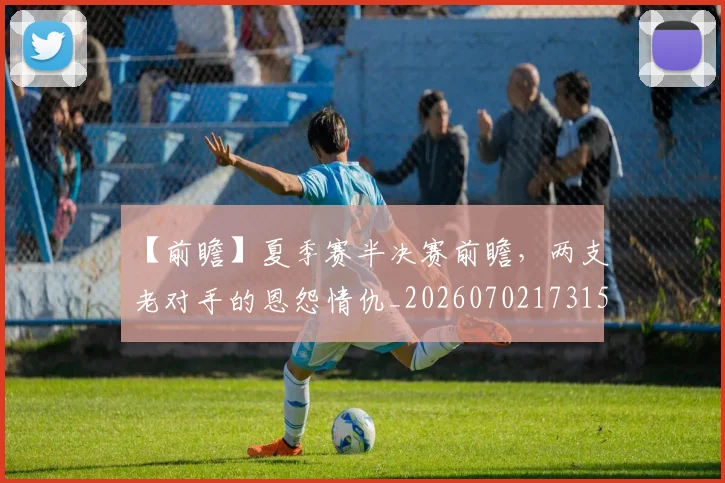 【前瞻】夏季赛半决赛前瞻，两支老对手的恩怨情仇_20260702173155