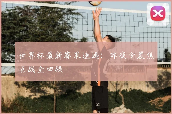世界杯最新赛果速递：昨夜今晨焦点战全回顾