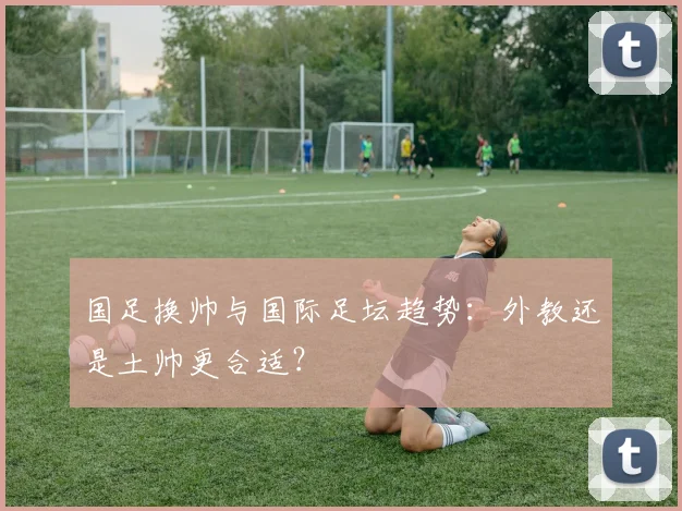 国足换帅与国际足坛趋势：外教还是土帅更合适？