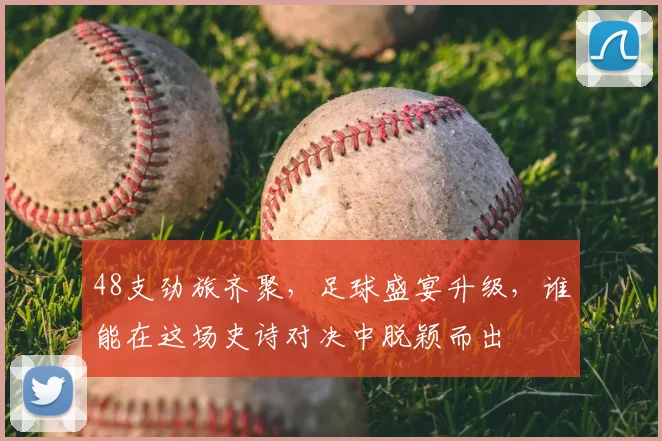 48支劲旅齐聚,足球盛宴升级,谁能在这场史诗对决中脱颖而出