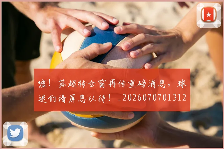 嘘!苏超转会窗再传重磅消息,球迷们请屏息以待!_20260707013120