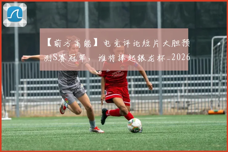 【前方高能】电竞评论短片大胆预测S赛冠军，谁将捧起银龙杯_20260702173154