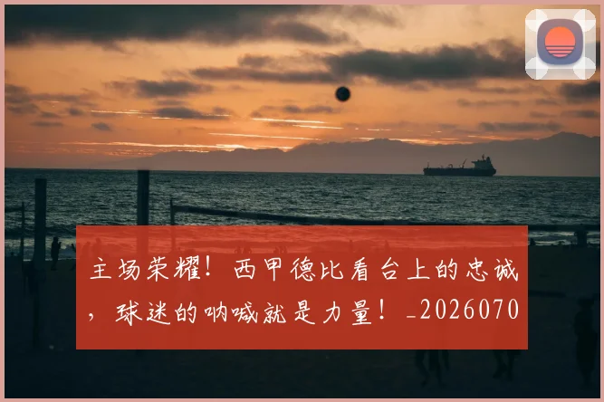 主场荣耀！西甲德比看台上的忠诚，球迷的呐喊就是力量！_20260703212150